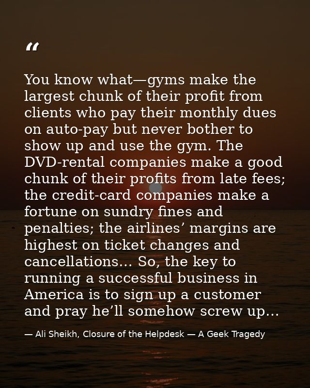 You know what—gyms make the largest chunk of their profit from clients who pay their monthly dues on auto-pay but never  — Ali Sheikh, Closure of the Helpdesk — A Geek Tragedy