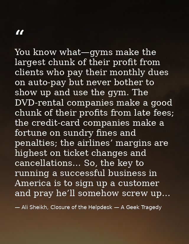 You know what—gyms make the largest chunk of their profit from clients who pay their monthly dues on auto-pay but never  — Ali Sheikh, Closure of the Helpdesk — A Geek Tragedy