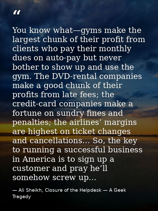 You know what—gyms make the largest chunk of their profit from clients who pay their monthly dues on auto-pay but never  — Ali Sheikh, Closure of the Helpdesk — A Geek Tragedy