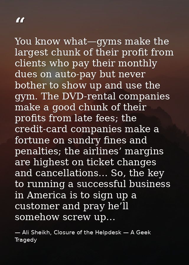 You know what—gyms make the largest chunk of their profit from clients who pay their monthly dues on auto-pay but never  — Ali Sheikh, Closure of the Helpdesk — A Geek Tragedy