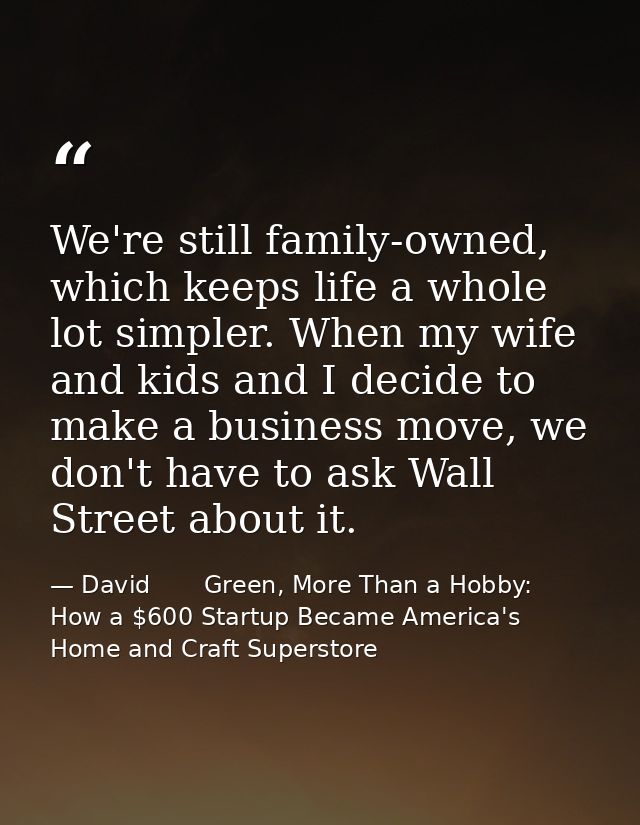 We're still family-owned, which keeps life a whole lot simpler. When my wife and kids and I decide to make a business mo — David       Green, More Than a Hobby: How a $600 Startup Became America's Home and Craft Superstore