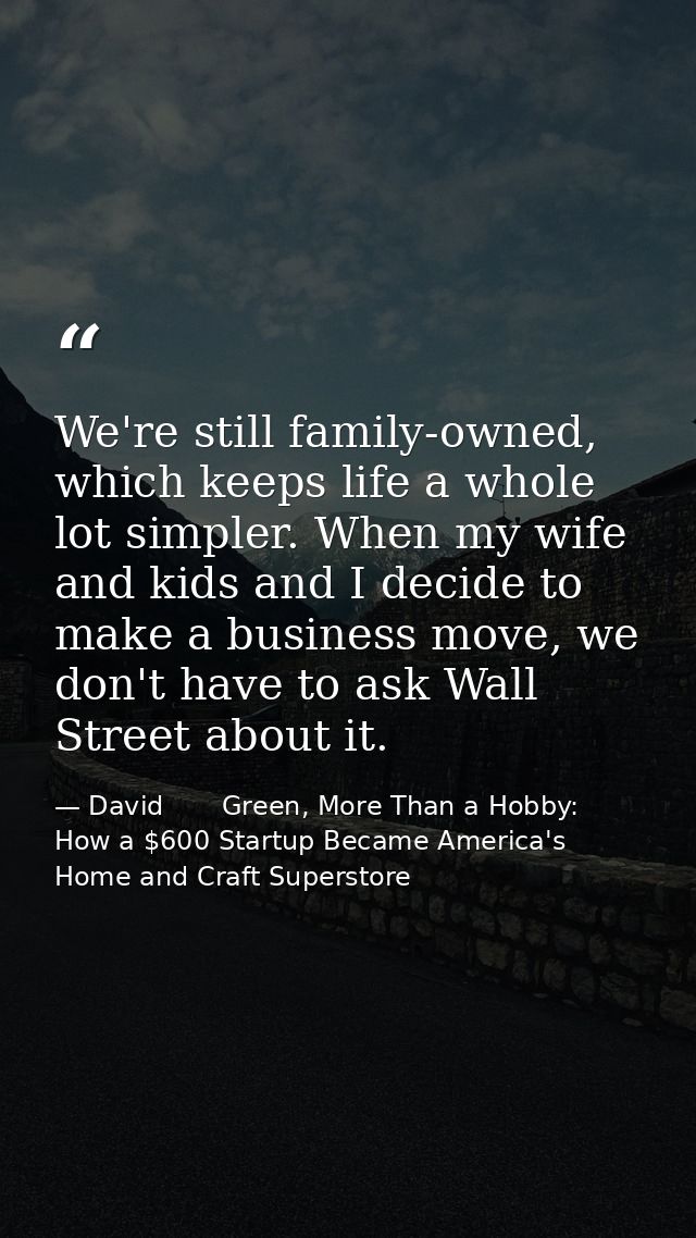 We're still family-owned, which keeps life a whole lot simpler. When my wife and kids and I decide to make a business mo — David       Green, More Than a Hobby: How a $600 Startup Became America's Home and Craft Superstore