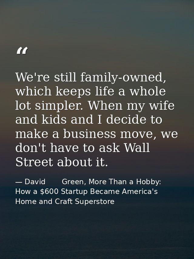 We're still family-owned, which keeps life a whole lot simpler. When my wife and kids and I decide to make a business mo — David       Green, More Than a Hobby: How a $600 Startup Became America's Home and Craft Superstore