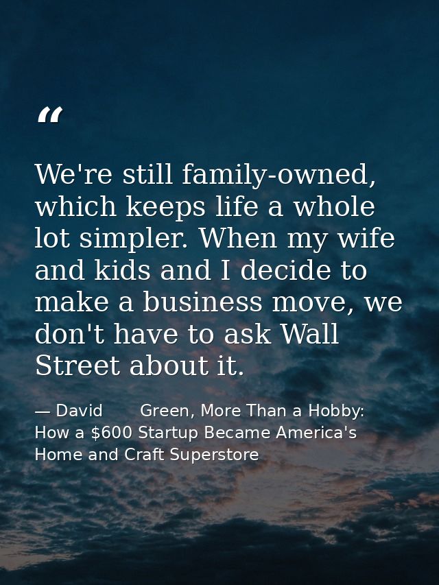 We're still family-owned, which keeps life a whole lot simpler. When my wife and kids and I decide to make a business mo — David       Green, More Than a Hobby: How a $600 Startup Became America's Home and Craft Superstore