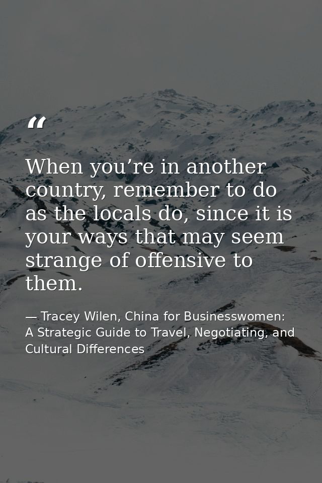 When you’re in another country, remember to do as the locals do, since it is your ways that may seem strange of offensiv — Tracey Wilen, China for Businesswomen: A Strategic Guide to Travel, Negotiating, and Cultural Differences