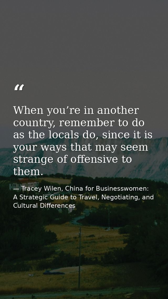 When you’re in another country, remember to do as the locals do, since it is your ways that may seem strange of offensiv — Tracey Wilen, China for Businesswomen: A Strategic Guide to Travel, Negotiating, and Cultural Differences