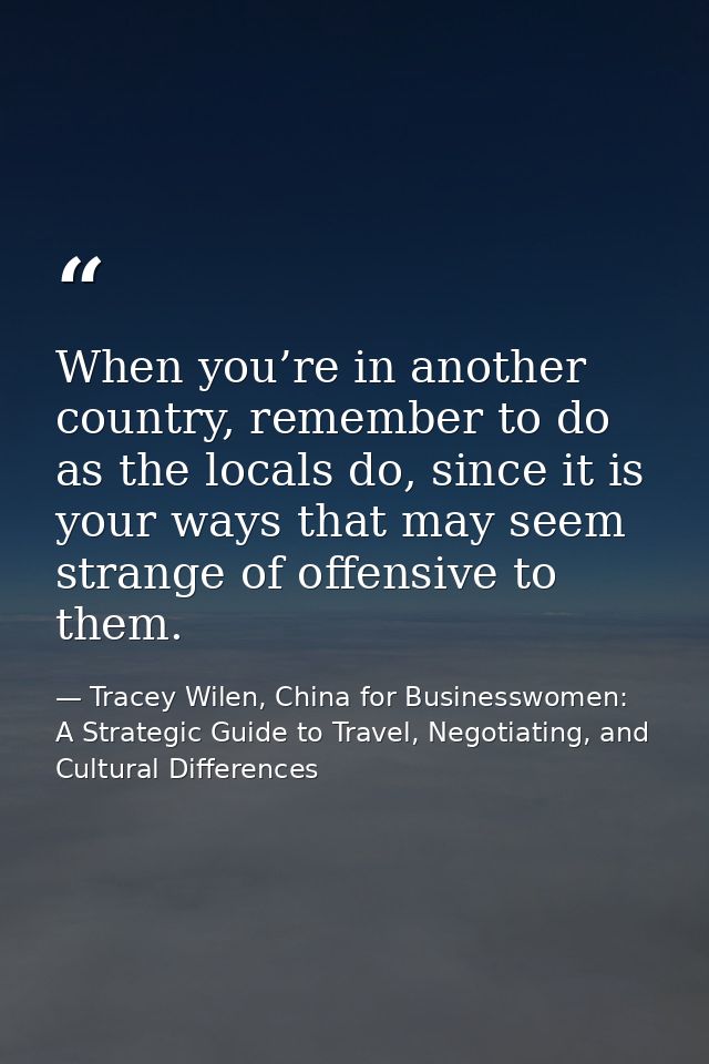 When you’re in another country, remember to do as the locals do, since it is your ways that may seem strange of offensiv — Tracey Wilen, China for Businesswomen: A Strategic Guide to Travel, Negotiating, and Cultural Differences
