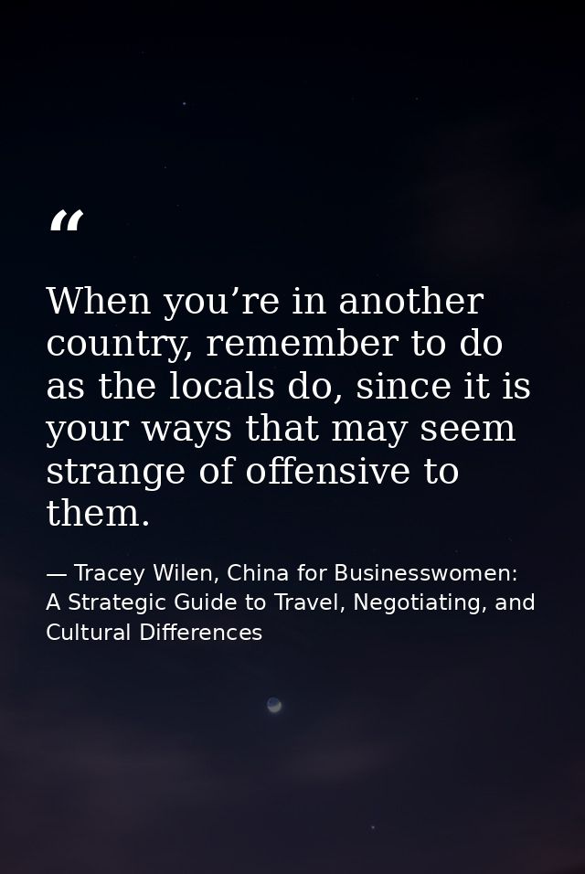 When you’re in another country, remember to do as the locals do, since it is your ways that may seem strange of offensiv — Tracey Wilen, China for Businesswomen: A Strategic Guide to Travel, Negotiating, and Cultural Differences