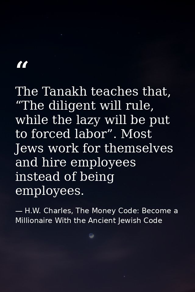 The Tanakh teaches that, “The diligent will rule, while the lazy will be put to forced labor”. Most Jews work for themse — H.W. Charles, The Money Code: Become a Millionaire With the Ancient Jewish Code