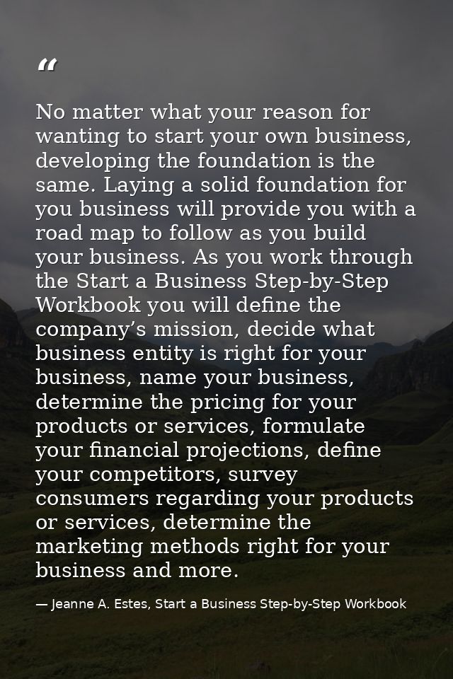 No matter what your reason for wanting to start your own business, developing the foundation is the same. Laying a solid — Jeanne A. Estes, Start a Business Step-by-Step Workbook