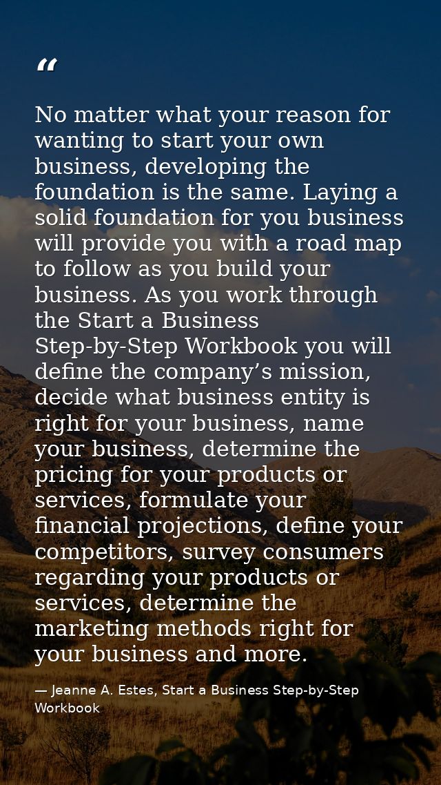 No matter what your reason for wanting to start your own business, developing the foundation is the same. Laying a solid — Jeanne A. Estes, Start a Business Step-by-Step Workbook