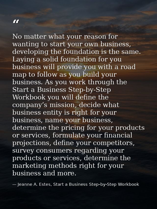 No matter what your reason for wanting to start your own business, developing the foundation is the same. Laying a solid — Jeanne A. Estes, Start a Business Step-by-Step Workbook