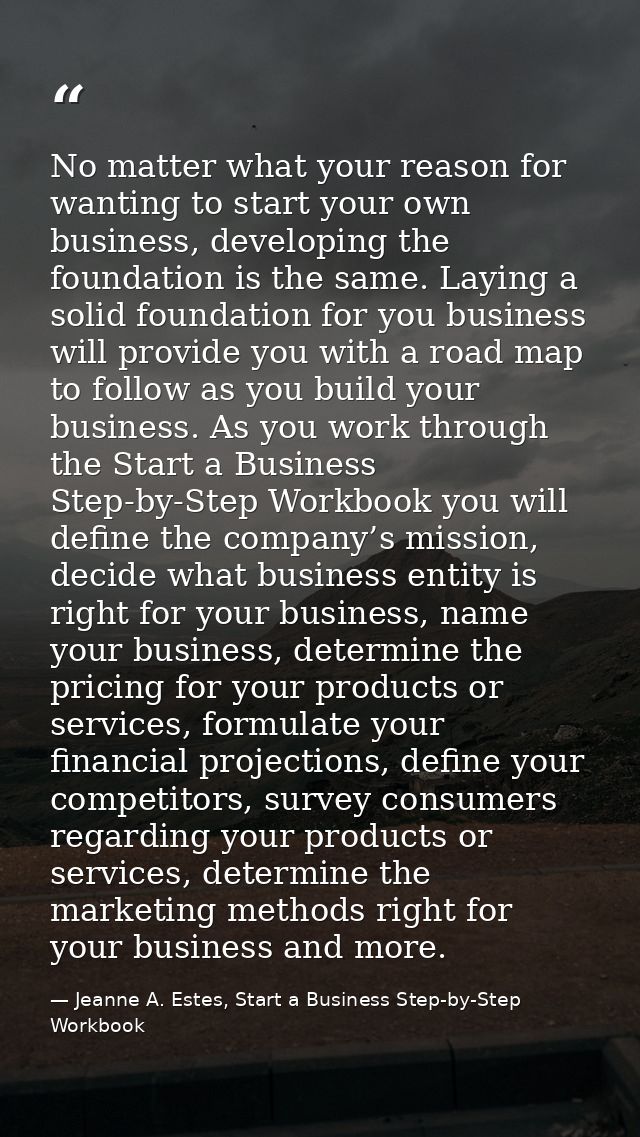 No matter what your reason for wanting to start your own business, developing the foundation is the same. Laying a solid — Jeanne A. Estes, Start a Business Step-by-Step Workbook