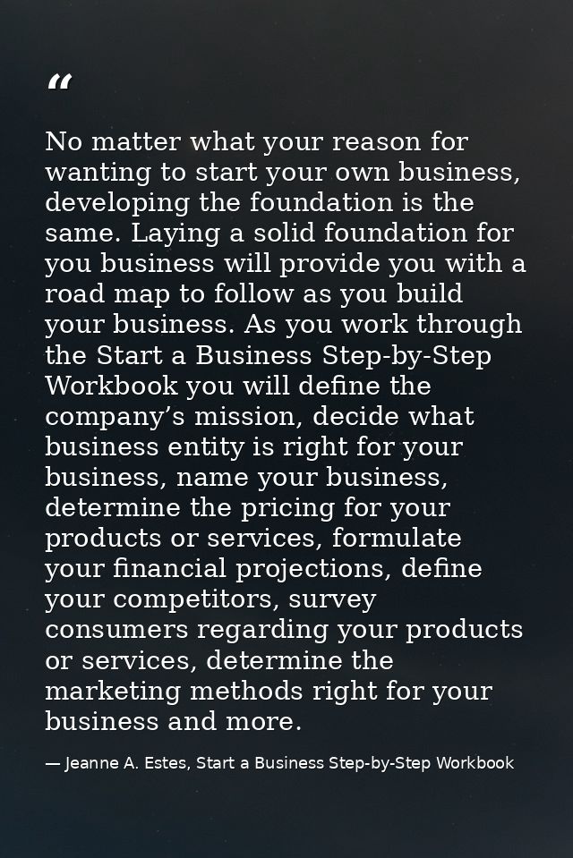 No matter what your reason for wanting to start your own business, developing the foundation is the same. Laying a solid — Jeanne A. Estes, Start a Business Step-by-Step Workbook
