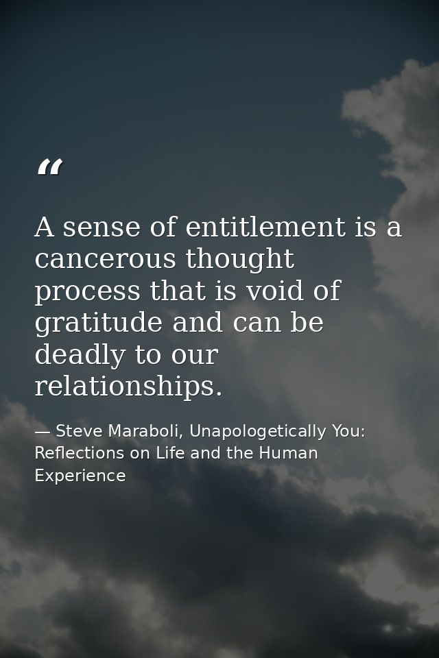 A sense of entitlement is a cancerous thought process that is void of gratitude and can be deadly to our relationships. — Steve Maraboli, Unapologetically You: Reflections on Life and the Human Experience