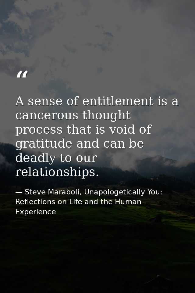 A sense of entitlement is a cancerous thought process that is void of gratitude and can be deadly to our relationships. — Steve Maraboli, Unapologetically You: Reflections on Life and the Human Experience