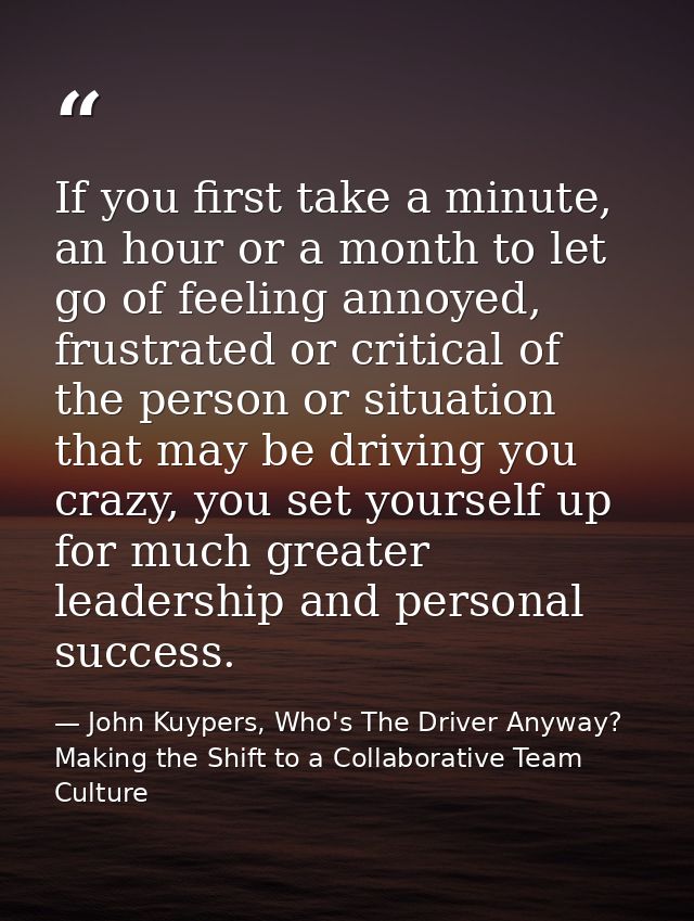 If you first take a minute, an hour or a month to let go of feeling annoyed, frustrated or critical of the person or sit — John Kuypers, Who's The Driver Anyway?  Making the Shift to a Collaborative Team Culture