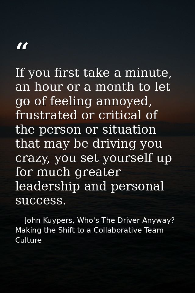 If you first take a minute, an hour or a month to let go of feeling annoyed, frustrated or critical of the person or sit — John Kuypers, Who's The Driver Anyway?  Making the Shift to a Collaborative Team Culture