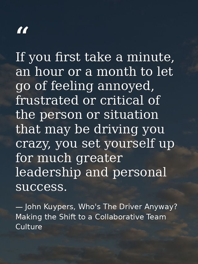 If you first take a minute, an hour or a month to let go of feeling annoyed, frustrated or critical of the person or sit — John Kuypers, Who's The Driver Anyway?  Making the Shift to a Collaborative Team Culture