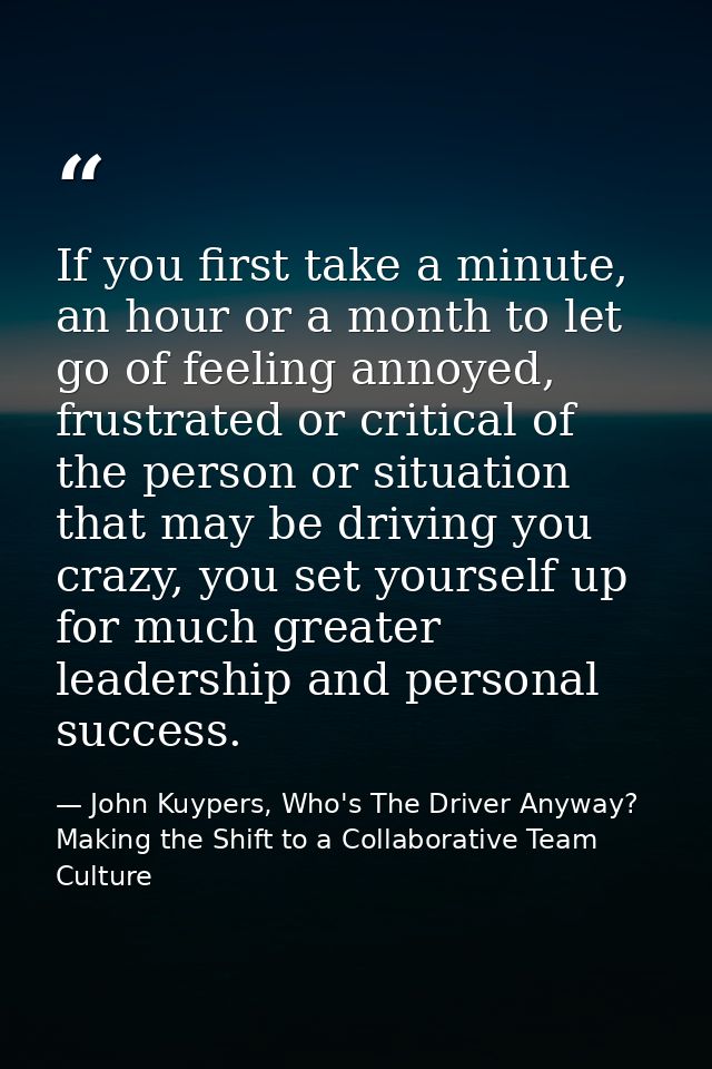 If you first take a minute, an hour or a month to let go of feeling annoyed, frustrated or critical of the person or sit — John Kuypers, Who's The Driver Anyway?  Making the Shift to a Collaborative Team Culture