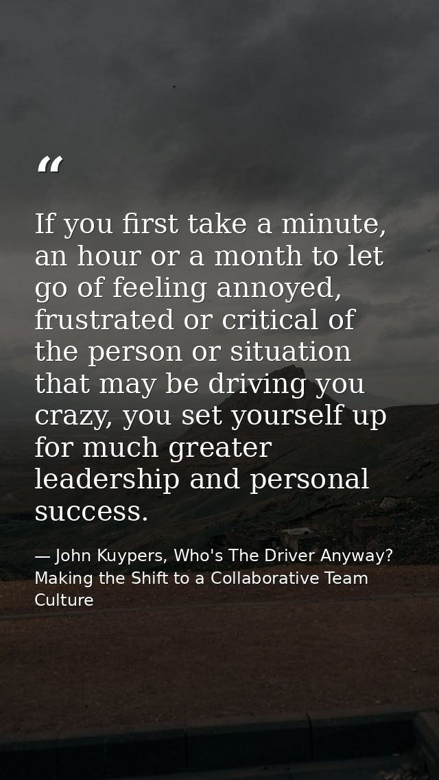 If you first take a minute, an hour or a month to let go of feeling annoyed, frustrated or critical of the person or sit — John Kuypers, Who's The Driver Anyway?  Making the Shift to a Collaborative Team Culture