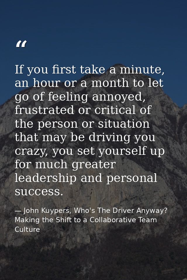 If you first take a minute, an hour or a month to let go of feeling annoyed, frustrated or critical of the person or sit — John Kuypers, Who's The Driver Anyway?  Making the Shift to a Collaborative Team Culture