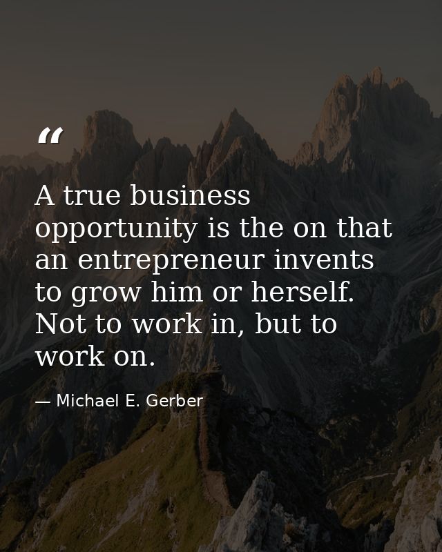 A true business opportunity is the on that an entrepreneur invents to grow him or herself. Not to work in, but to work o — Michael E. Gerber