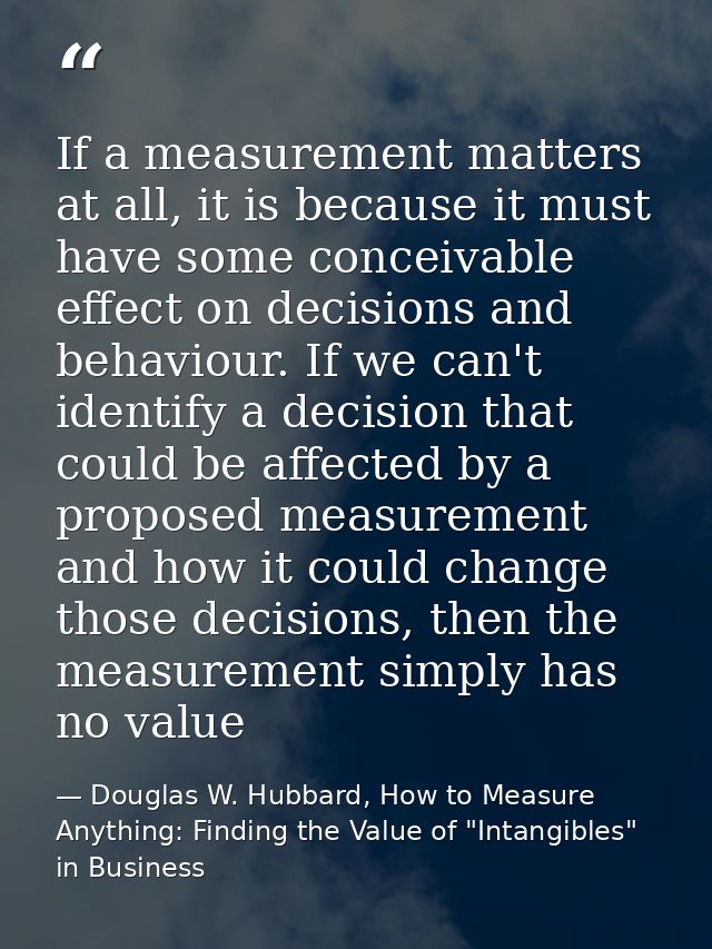 If a measurement matters at all, it is because it must have some conceivable effect on decisions and behaviour. If we ca — Douglas W. Hubbard, How to Measure Anything: Finding the Value of "Intangibles" in Business