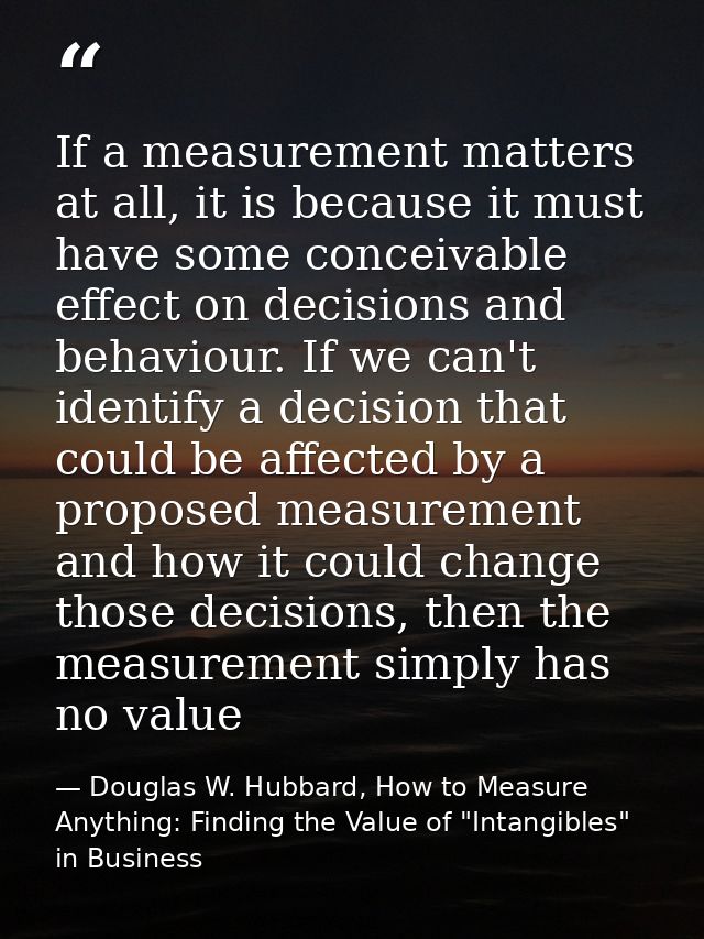 If a measurement matters at all, it is because it must have some conceivable effect on decisions and behaviour. If we ca — Douglas W. Hubbard, How to Measure Anything: Finding the Value of "Intangibles" in Business