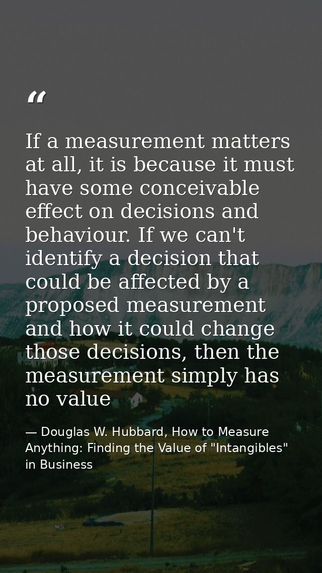 If a measurement matters at all, it is because it must have some conceivable effect on decisions and behaviour. If we ca — Douglas W. Hubbard, How to Measure Anything: Finding the Value of "Intangibles" in Business