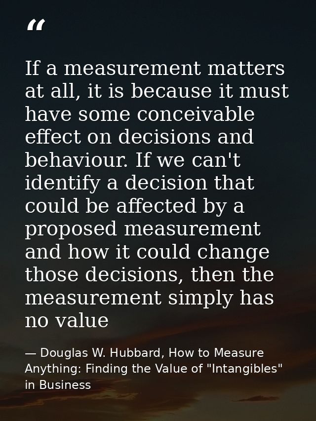 If a measurement matters at all, it is because it must have some conceivable effect on decisions and behaviour. If we ca — Douglas W. Hubbard, How to Measure Anything: Finding the Value of "Intangibles" in Business