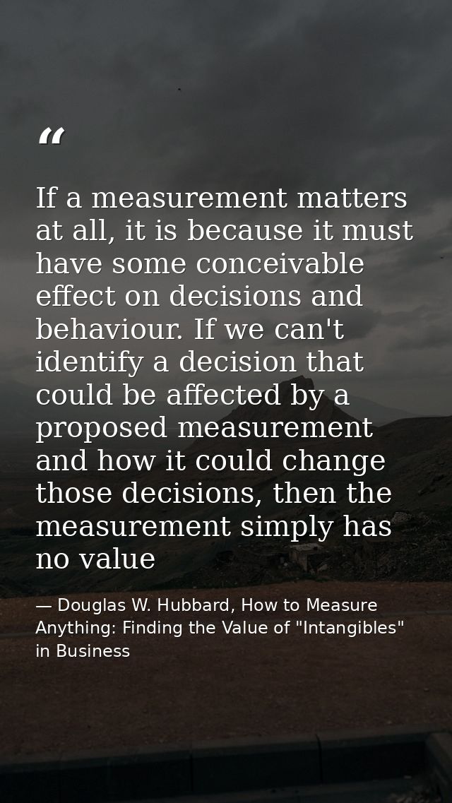 If a measurement matters at all, it is because it must have some conceivable effect on decisions and behaviour. If we ca — Douglas W. Hubbard, How to Measure Anything: Finding the Value of "Intangibles" in Business