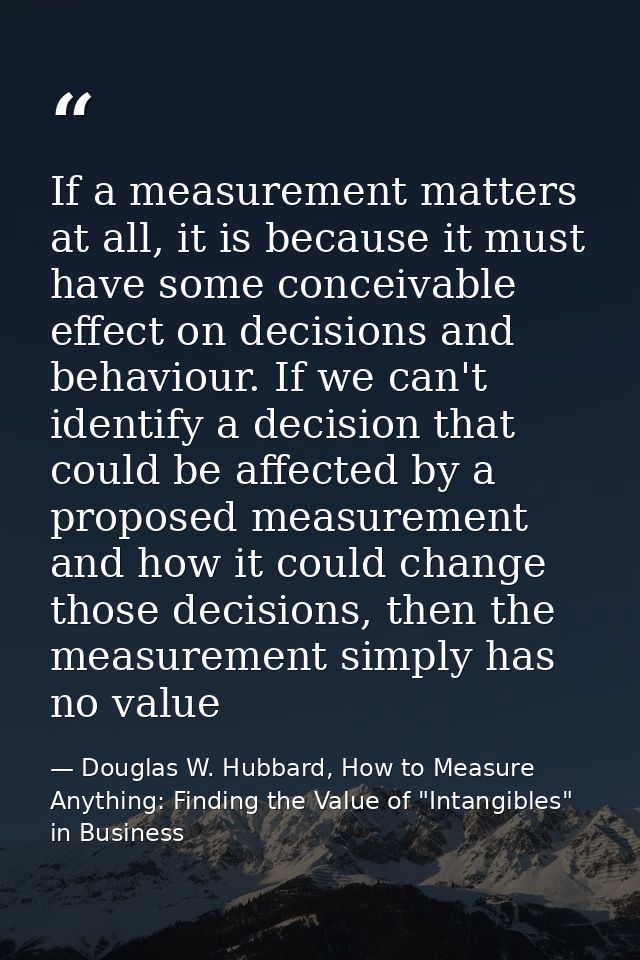If a measurement matters at all, it is because it must have some conceivable effect on decisions and behaviour. If we ca — Douglas W. Hubbard, How to Measure Anything: Finding the Value of "Intangibles" in Business