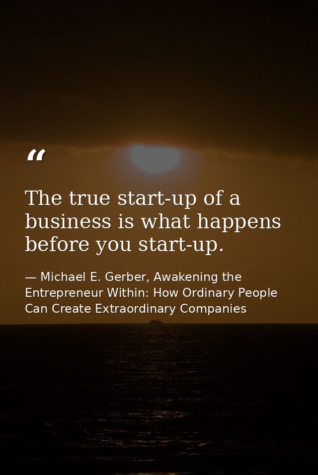 The true start-up of a business is what happens before you start-up. — Michael E. Gerber, Awakening the Entrepreneur Within: How Ordinary People Can Create Extraordinary Companies