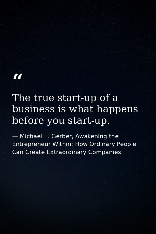The true start-up of a business is what happens before you start-up. — Michael E. Gerber, Awakening the Entrepreneur Within: How Ordinary People Can Create Extraordinary Companies