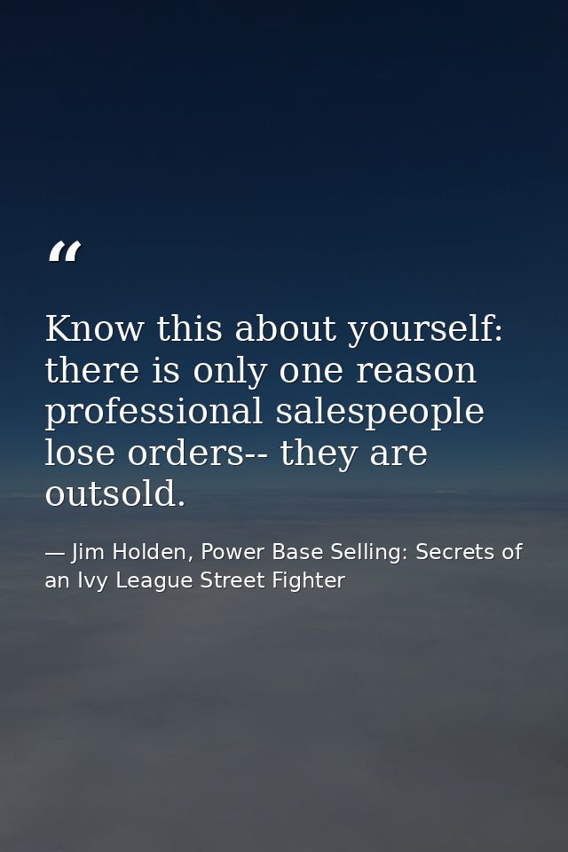 Know this about yourself: there is only one reason professional salespeople lose orders-- they are outsold. — Jim Holden, Power Base Selling: Secrets of an Ivy League Street Fighter