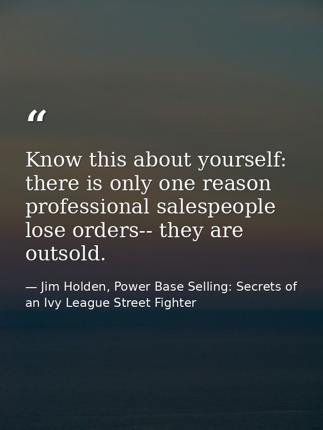 Know this about yourself: there is only one reason professional salespeople lose orders-- they are outsold. — Jim Holden, Power Base Selling: Secrets of an Ivy League Street Fighter