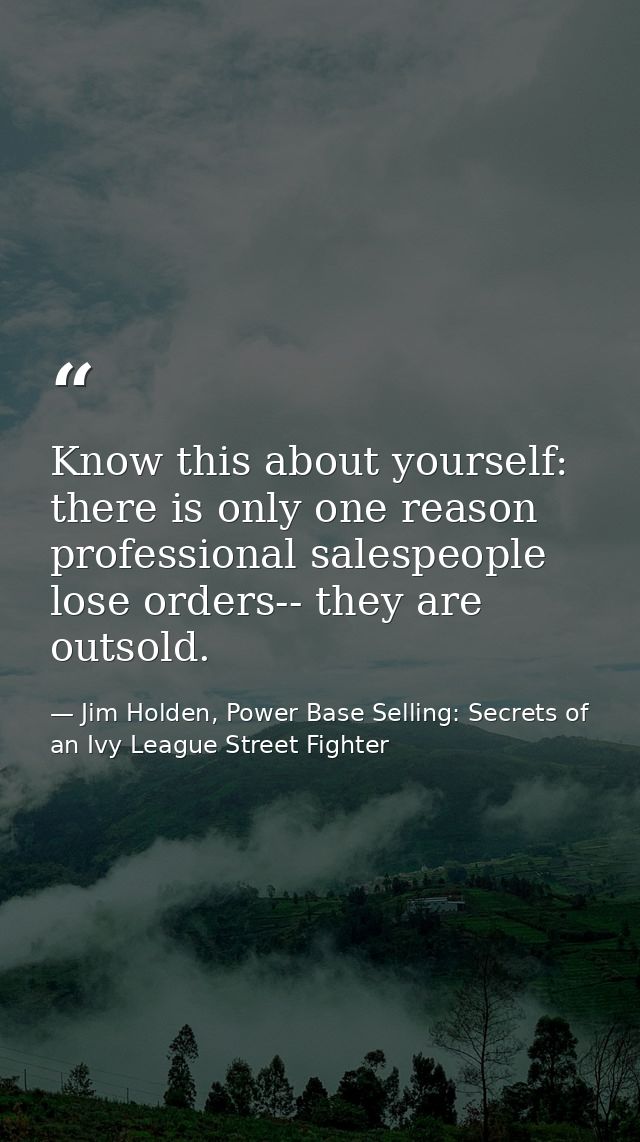 Know this about yourself: there is only one reason professional salespeople lose orders-- they are outsold. — Jim Holden, Power Base Selling: Secrets of an Ivy League Street Fighter