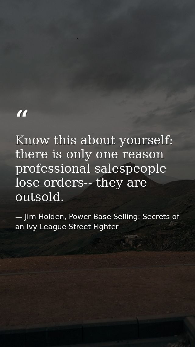 Know this about yourself: there is only one reason professional salespeople lose orders-- they are outsold. — Jim Holden, Power Base Selling: Secrets of an Ivy League Street Fighter
