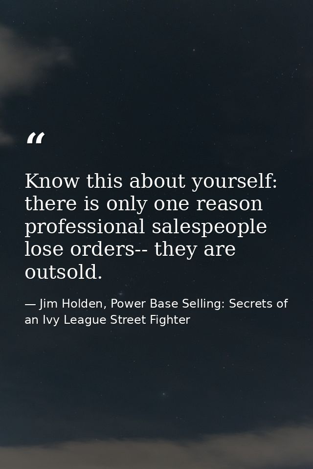 Know this about yourself: there is only one reason professional salespeople lose orders-- they are outsold. — Jim Holden, Power Base Selling: Secrets of an Ivy League Street Fighter
