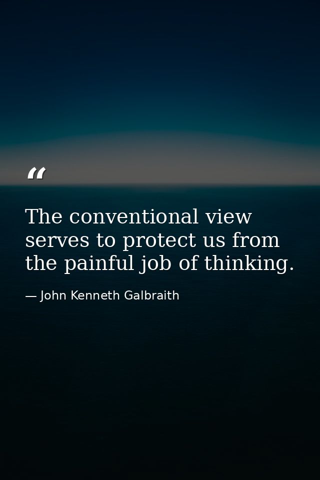 The conventional view serves to protect us from the painful job of thinking. — John Kenneth Galbraith