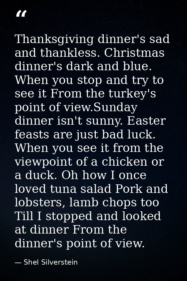Thanksgiving dinner's sad and thankless. Christmas dinner's dark and blue. When you stop and try to see it From the turk — Shel Silverstein