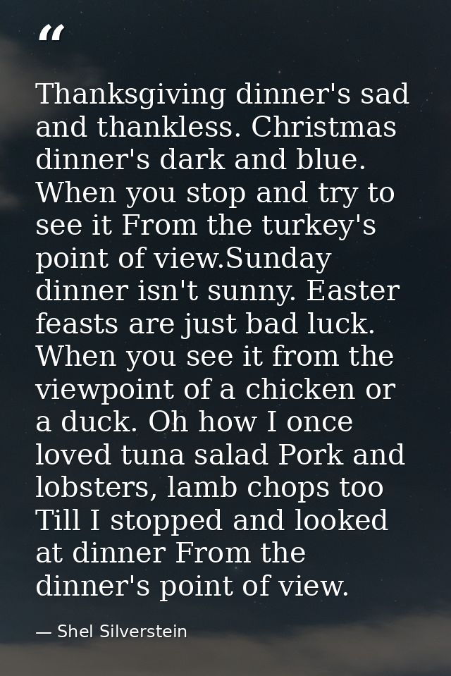 Thanksgiving dinner's sad and thankless. Christmas dinner's dark and blue. When you stop and try to see it From the turk — Shel Silverstein