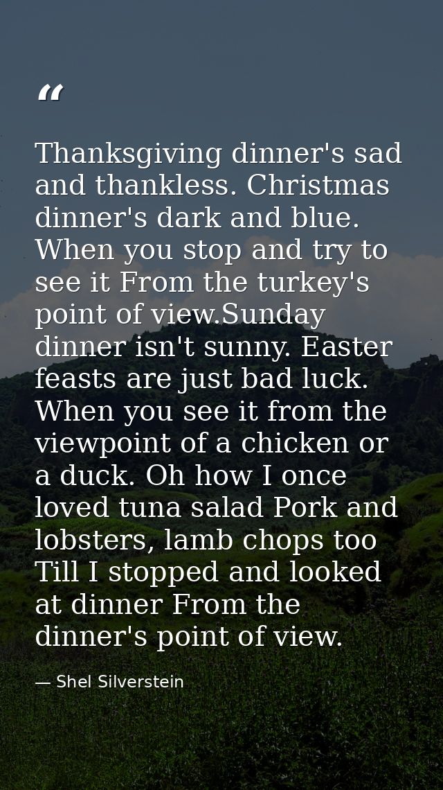 Thanksgiving dinner's sad and thankless. Christmas dinner's dark and blue. When you stop and try to see it From the turk — Shel Silverstein