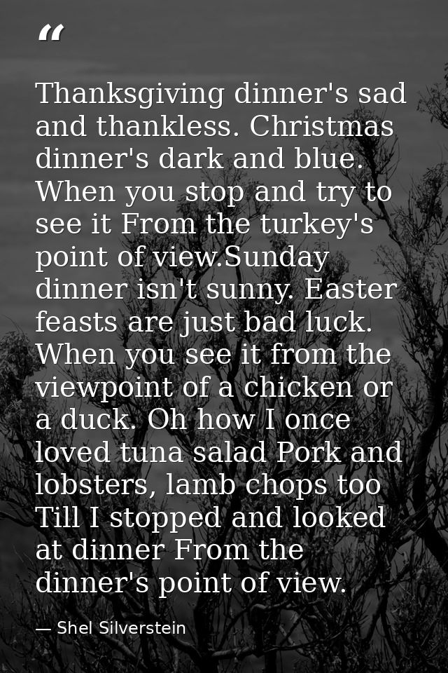 Thanksgiving dinner's sad and thankless. Christmas dinner's dark and blue. When you stop and try to see it From the turk — Shel Silverstein
