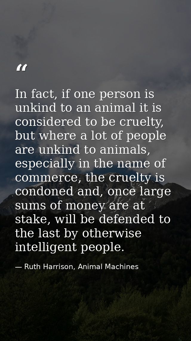 In fact, if one person is unkind to an animal it is considered to be cruelty, but where a lot of people are unkind to an — Ruth Harrison, Animal Machines
