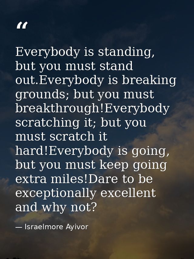 Everybody is standing, but you must stand out.Everybody is breaking grounds; but you must breakthrough!Everybody scratch — Israelmore Ayivor