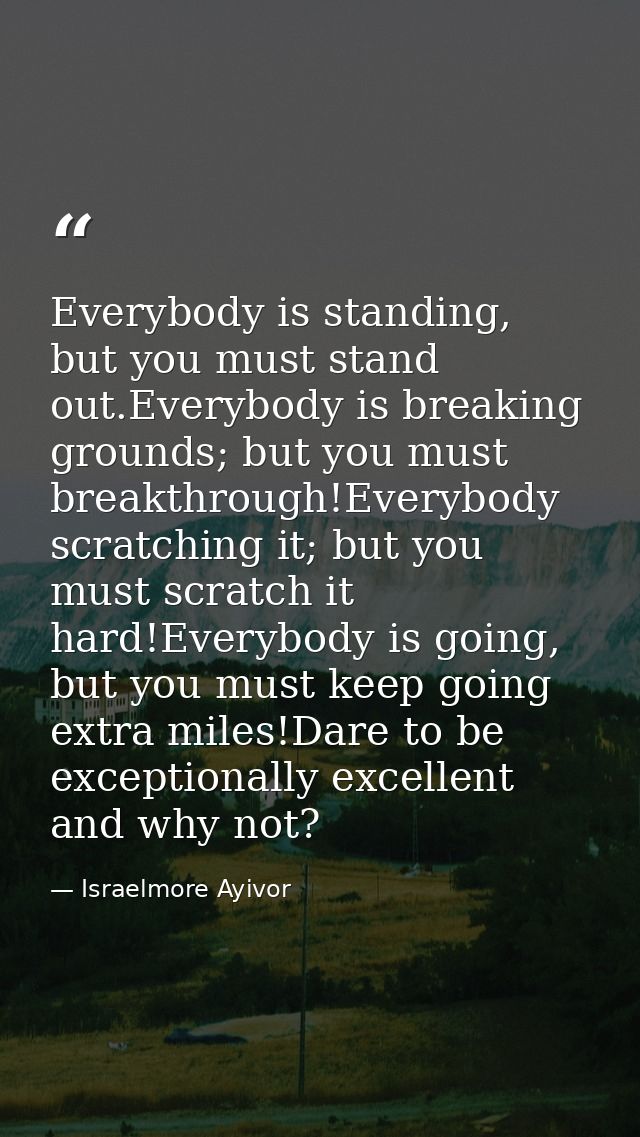 Everybody is standing, but you must stand out.Everybody is breaking grounds; but you must breakthrough!Everybody scratch — Israelmore Ayivor