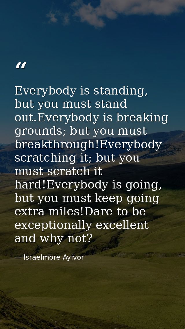 Everybody is standing, but you must stand out.Everybody is breaking grounds; but you must breakthrough!Everybody scratch — Israelmore Ayivor