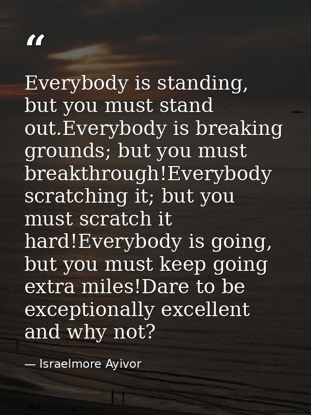 Everybody is standing, but you must stand out.Everybody is breaking grounds; but you must breakthrough!Everybody scratch — Israelmore Ayivor